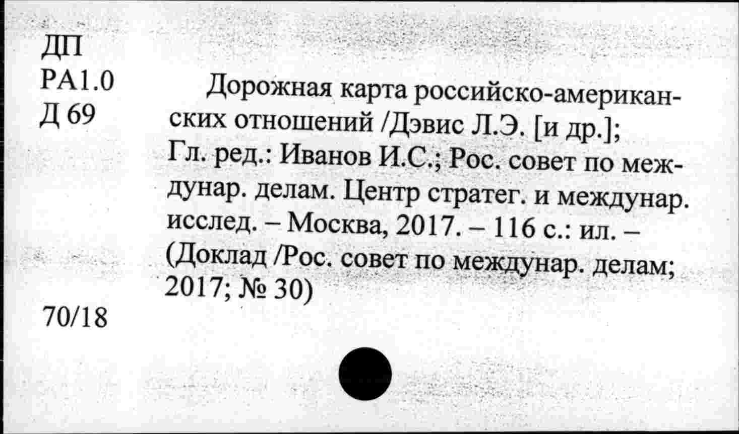 ﻿РА 1.0 Дорожная карта российско-американ-Д 69 ских отношений /Дэвис Л.Э. [и др.];
Гл. ред.: Иванов И.С.; Рос. совет по меж-дунар. делам. Центр стратег, и междунар. исслед. - Москва, 2017. - 116 с.: ил. -(Доклад /Рос. совет по междунар. делам; 2017; №30)
70/18